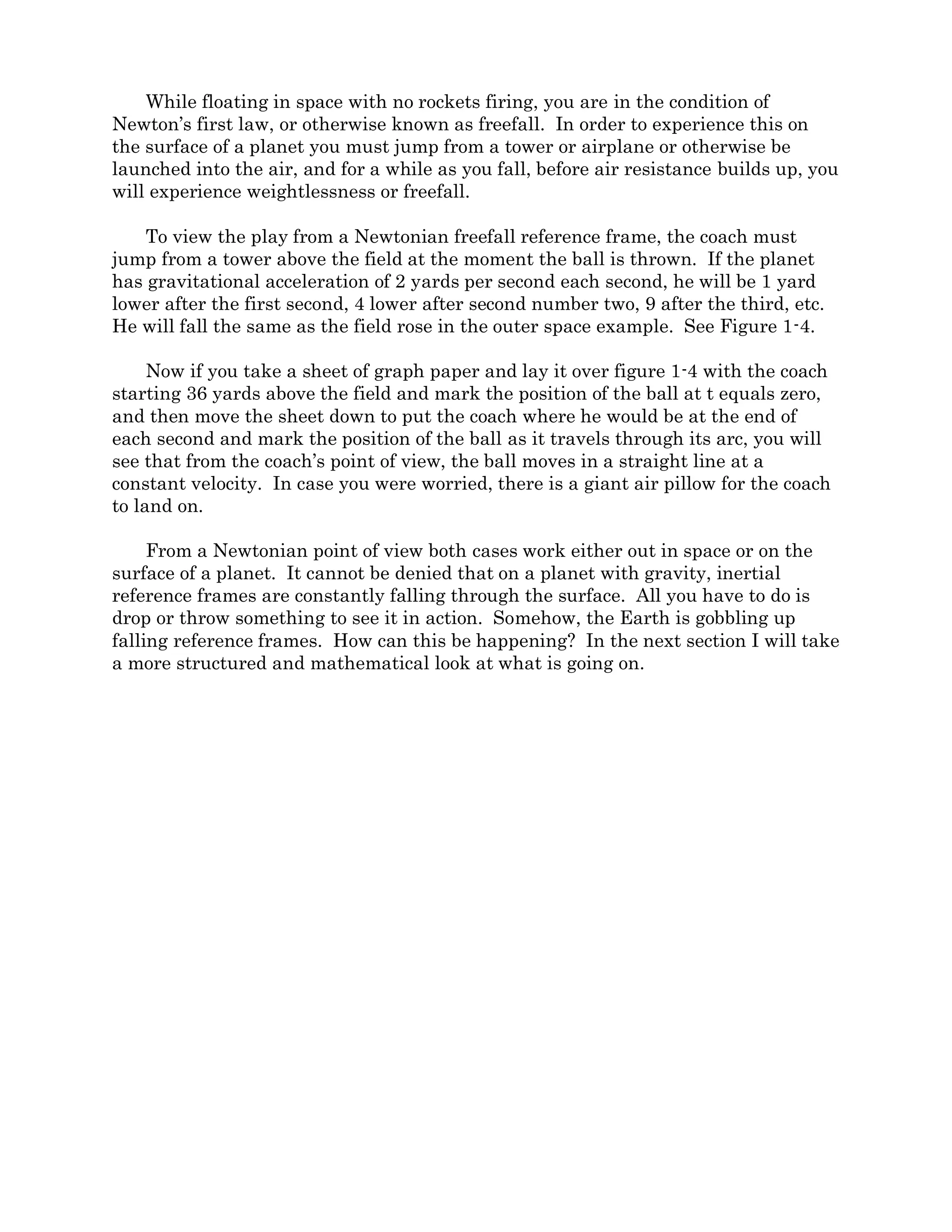 Figure 1-4.
Now if you take a sheet of graph paper and lay it over figure 1-4 with the coach
starting 36 yards above the field and mark the position of the ball at t equals zero, and
then move the sheet down to put the coach where he would be at the end of each second
and mark the position of the ball as it travels through its arc, you will see that from the
coach’s point of view, the ball moves in a straight line at a constant velocity. In case you
were worried, there is a giant air pillow for the coach to land on.
From a Newtonian point of view both cases work either out in space or on the surface
of a planet. It cannot be denied that on a planet with gravity, inertial reference frames
are constantly falling through the surface. All you have to do is drop or throw something
to see it in action. Somehow, the Earth is gobbling up falling reference frames. How can
this be happening? In the next section I will take a more structured and mathematical
look at what is going on.
 
