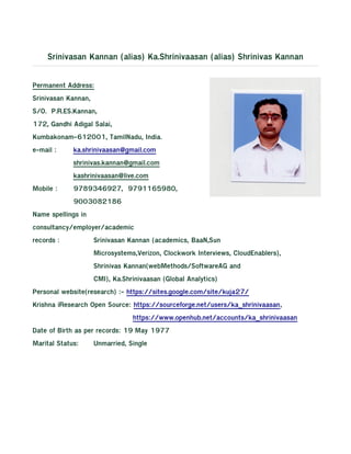 Srinivasan Kannan (alias) Ka.Shrinivaasan (alias) Shrinivas Kannan
Permanent Address:
Srinivasan Kannan,
S/O. P.R.ES.Kannan,
172, Gandhi Adigal Salai,
Kumbakonam-612001, TamilNadu, India.
e-mail : ka.shrinivaasan@gmail.com
shrinivas.kannan@gmail.com
kashrinivaasan@live.com
Mobile : 9789346927, 9791165980,
9003082186
Name spellings in
consultancy/employer/academic
records : Srinivasan Kannan (academics, BaaN,Sun
Microsystems,Verizon, Clockwork Interviews, CloudEnablers),
Shrinivas Kannan(webMethods/SoftwareAG and
CMI), Ka.Shrinivaasan (Global Analytics)
Personal website(research) :- https://sites.google.com/site/kuja27/
Krishna iResearch Open Source: https://sourceforge.net/users/ka_shrinivaasan,
https://www.openhub.net/accounts/ka_shrinivaasan
Date of Birth as per records: 19 May 1977
Marital Status: Unmarried, Single
 