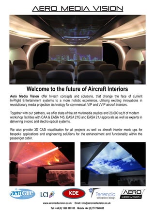 Aero Media Vision offer hi-tech concepts and solutions, that change the face of current
In-Flight Entertainment systems to a more holistic experience, utilising exciting innovations in
revolutionary media projection technology for commercial, VIP and VVIP aircraft interiors.
Together with our partners, we offer state of the art multimedia studios and 28,000 sq ft of modern
workshop facilities with CAA & EASA 145, EASA 21G and EASA 21J approvals as well as experts in
delivering avionic and electro optical systems.
We also provide 3D CAD visualization for all projects as well as aircraft interior mock ups for
bespoke applications and engineering solutions for the enhancement and functionality within the
passenger cabin.
Welcome to the future of Aircraft Interiors
www.aeromediavision.co.uk Email: info@aeromediavision.co.uk
Tel: +44 (0) 1869 389105 Mobile +44 (0) 7917340035
 