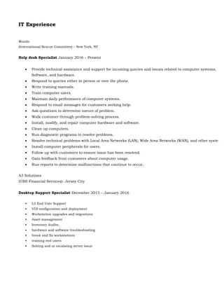 IT Experience
Mondo
(International Rescue Committee) – New York, NY
Help desk Specialist January 2016 – Present
 Provide technical assistance and support for incoming queries and issues related to computer systems,
Software, and hardware.
 Respond to queries either in person or over the phone.
 Write training manuals.
 Train computer users.
 Maintain daily performance of computer systems.
 Respond to email messages for customers seeking help.
 Ask questions to determine nature of problem.
 Walk customer through problem-solving process.
 Install, modify, and repair computer hardware and software.
 Clean up computers.
 Run diagnostic programs to resolve problems.
 Resolve technical problems with Local Area Networks (LAN), Wide Area Networks (WAN), and other systems.
 Install computer peripherals for users.
 Follow up with customers to ensure issue has been resolved.
 Gain feedback from customers about computer usage.
 Run reports to determine malfunctions that continue to occur.
A3 Solutions
(UBS Financial Services)- Jersey City
Desktop Support Specialist December 2015 – January 2016
• L3 End User Support
• VDI configuration and deployment
• Workstation upgrades and migrations
• Asset management
• Inventory Audits
• hardware and software troubleshooting
• break and fix workstations
• training end users
• Solving and or escalating server issue
 