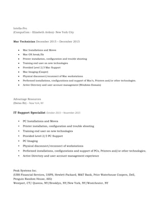 Intella-Pro
(CompuCom - Elizabeth Arden)- New York City
Mac Technician December 2015 – December 2015
 Mac Installations and Moves
 Mac OX break/fix
 Printer installation, configuration and trouble shooting
 Training end user on new technologies
 Provided Level 2/3 Mac Support
 Mac Imaging (Casper)
 Physical disconnect/reconnect of Mac workstations
 Performed installations, configurations and support of Mac’s, Printers and/or other technologies.
 Active Directory and user account management (Windows Domain)
Advantage Resources
(Swiss Re) - New York, NY
IT Support Specialist October 2015 – November 2015
• PC Installations and Moves
• Printer installation, configuration and trouble shooting
• Training end user on new technologies
• Provided Level 2/3 PC Support
• PC Imaging
• Physical disconnect/reconnect of workstations
• Performed installations, configurations and support of PCs, Printers and/or other technologies.
• Active Directory and user account management experience
Peak Systems Inc.
(UBS Financial Services, USPS, Hewlett-Packard, M&T Bank, Price Waterhouse Coopers, Dell,
Penguin Random House, AIG)
Westport, CT/ Queens, NY/Brooklyn, NY/New York, NY/Westchester, NY
 