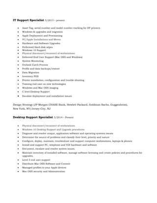 IT Support Specialist 5/2015 – present
 Asset Tag, serial number and model number tracking for HP printers
 Windows & upgrades and migration
 Apple Deployment and Provisioning
 PC/Apple Installations and Moves
 Hardware and Software Upgrades
 Performed Hard disk wipes
 Windows 10 Support
 Physical disconnect/reconnect of workstations
 Delivered End User Support (Mac OSX and Windows)
 System Monitoring
 Outlook Catch Process
 Profile and data backups/restore
 Data Migration
 Inventory POS
 Printer installation, configuration and trouble shooting
 Training end user on new technologies
 Windows and Mac OSX imaging
 C level Desktop Support
 Escalate deployment and installation issues
Design Strategy (JP Morgan CHASE Bank, Hewlett Packard, Goldman Sachs, Guggenheim),
New York, NY/Jersey City, NJ
Desktop Support Specialist 5/2014 – Present
 Physical disconnect/reconnect of workstations
 Windows 10 Desktop Support and Upgrade procedures
 Diagnose and resolve unique, application software and operating systems issues
 Determine the source of problems and classify their level, priority and nature
 Configure, deploy, maintain, troubleshoot and support computer workstations, laptops & phones
 Install and support PC, telephone and VDI hardware and software
 Document, escalate and resolve system issues.
 Maintain inventory of installed software, manage software licensing and create policies and procedures for
upgrades.
 Level 3 end user support
 Distribute Mac OSX Software and Content
 Managed profiles to your Apple devices
 Mac OSX security and Administration
 