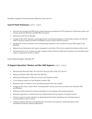 Interface computer Communications (Dell Inc.) New York, NY
Lead IT Field Technician 2/2014 – 7/2015
 Delivered and installed Dell/HP/Lenovo/Apple desktops and laptops for NYC Department of Education offices and
schools; performed Windows and MS Office activations
 Administered XP Service Manager
 Configured Mac OSX, Windows, and Google Chrome and desktops/laptops to school/office network via Ethernet
cable or wireless network; provided ATS/SESIS access for admin staff and teachers
 Provided face-to-face interaction and troubleshooting assistance, from teachers to central office people in the
NYCDOE
 Relayed issues/information with upper management and clients if there were unexpected problems while on-site
 Documented all on-site activities through company's Proof of Delivery (POD) online database and forwarded report
copies to supervisors, as well as clients
Cacao Biotechnologies, Brooklyn NY
IT Support Specialist/ Window and Mac OSX Engineer 1/2015 – 4/2015
 Administrated Microsoft Office 365 and Active Directory (Win 2008, 2012 Server)
 Backup and Restore Mac OSX using Time Machine
 Administrated Broadview VOIP user accounts and telephone system
 C level desktop support for both Windows and Mac OSX
 Monitored video surveillance server and Backup/export data when needed
 Configured, file servers, share drives, roaming profiles, backup and restore procedures for both Mac OSX
and Windows
 Evaluates system potential by testing compatibility of new programs with existing programs.
 Evaluates expansions or enhancements by studying work load and capacity of computer system.
 Achieves computer system objectives by gathering pertinent data; identifying and evaluating options;
recommending a course of action.
 Confirms program objectives and specifications by testing new programs; comparing programs with
established standards; making modifications.
 