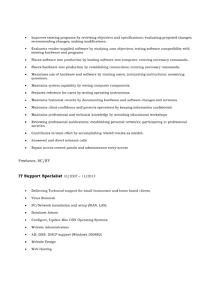  Improves existing programs by reviewing objectives and specifications; evaluating proposed changes;
recommending changes; making modifications.
 Evaluates vendor-supplied software by studying user objectives; testing software compatibility with
existing hardware and programs
 Places software into production by loading software into computer; entering necessary commands.
 Places hardware into production by establishing connections; entering necessary commands.
 Maximizes use of hardware and software by training users; interpreting instructions; answering
questions.
 Maintains system capability by testing computer components.
 Prepares reference for users by writing operating instructions.
 Maintains historical records by documenting hardware and software changes and revisions.
 Maintains client confidence and protects operations by keeping information confidential.
 Maintains professional and technical knowledge by attending educational workshops
 Reviewing professional publications; establishing personal networks; participating in professional
societies.
 Contributes to team effort by accomplishing related results as needed.
 Answered and direct inbound calls
 Repair access control panels and administrator entry access
Freelance, SC/NY
IT Support Specialist 10/2007 – 11/2013
 Delivering Technical support for small businesses and home based clients,
 Virus Removal
 PC/Network installation and setup (WAN, LAN)
 Database Admin
 Configure, Update Mac OSX Operating Systems
 Website Administration
 AD, DNS, DHCP support (Windows 2008R2)
 Website Design
 Web Hosting
 