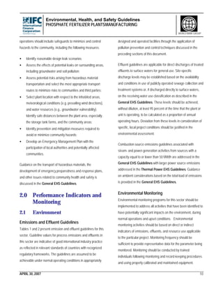 Environmental, Health, and Safety Guidelines
PHOSPHATE FERTILIZER PLANTSMANUFACTURING
APRIL 30, 2007 10
WORLD BANK GROUP
operations should include safeguards to minimize and control
hazards to the community, including the following measures:
• Identify reasonable design leak scenarios;
• Assess the effects of potential leaks on surrounding areas,
including groundwater and soil pollution;
• Assess potential risks arising from hazardous material
transportation and select the most appropriate transport
routes to minimize risks to communities and third parties;
• Select plant location with respect to the inhabited areas,
meteorological conditions (e.g. prevailing wind directions),
and water resources (e.g., groundwater vulnerability).
Identify safe distances between the plant area, especially
the storage tank farms, and the community areas;
• Identify prevention and mitigation measures required to
avoid or minimize community hazards;
• Develop an Emergency Management Plan with the
participation of local authorities and potentially affected
communities.
Guidance on the transport of hazardous materials, the
development of emergency preparedness and response plans,
and other issues related to community health and safety is
discussed in the General EHS Guidelines.
2.0 Performance Indicators and
Monitoring
2.1 Environment
Emissions and Effluent Guidelines
Tables 1 and 2 present emission and effluent guidelines for this
sector. Guideline values for process emissions and effluents in
this sector are indicative of good international industry practice
as reflected in relevant standards of countries with recognized
regulatory frameworks. The guidelines are assumed to be
achievable under normal operating conditions in appropriately
designed and operated facilities through the application of
pollution prevention and control techniques discussed in the
preceding sections of this document.
Effluent guidelines are applicable for direct discharges of treated
effluents to surface waters for general use. Site-specific
discharge levels may be established based on the availability
and conditions in use of publicly operated sewage collection and
treatment systems or, if discharged directly to surface waters,
on the receiving water use classification as described in the
General EHS Guidelines. These levels should be achieved,
without dilution, at least 95 percent of the time that the plant or
unit is operating, to be calculated as a proportion of annual
operating hours. Deviation from these levels in consideration of
specific, local project conditions should be justified in the
environmental assessment.
Combustion source emissions guidelines associated with
steam- and power-generation activities from sources with a
capacity equal to or lower than 50 MWth are addressed in the
General EHS Guidelines with larger power source emissions
addressed in the Thermal Power EHS Guidelines. Guidance
on ambient considerations based on the total load of emissions
is provided in the General EHS Guidelines.
Environmental Monitoring
Environmental monitoring programs for this sector should be
implemented to address all activities that have been identified to
have potentially significant impacts on the environment, during
normal operations and upset conditions. Environmental
monitoring activities should be based on direct or indirect
indicators of emissions, effluents, and resource use applicable
to the particular project. Monitoring frequency should be
sufficient to provide representative data for the parameter being
monitored. Monitoring should be conducted by trained
individuals following monitoring and record-keeping procedures
and using properly calibrated and maintained equipment.
 