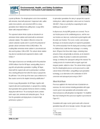 Environmental, Health, and Safety Guidelines
PHOSPHATE FERTILIZER PLANTSMANUFACTURING
APRIL 30, 2007 16
WORLD BANK GROUP
crystals by filtration. The nitrophosphoric acid is then neutralized
with ammonia, mixed with potassium / magnesium salts, sulfate
and/or micro-nutrients, and converted to NPK in a rotary
granulation drum, fluidized bed, prilling tower, or pug-mill to
obtain solid compound fertilizers.31
The separated calcium nitrate crystals are dissolved in an
ammonium nitrate solution and treated with an ammonium
carbonate solution. This solution is filtered to remove the
calcium carbonate crystals and it is used for the production of
granular calcium ammonium nitrate (CAN) fertilizer. The
resulting dilute ammonium nitrate solution is concentrated and
also used to produce CAN or NPK. The calcium nitrate solution
may also be neutralized and evaporated to obtain a solid
fertilizer.32
Three types of processes are normally used for the production
of NPK fertilizers from the NP liquor, namely prilling, drum or
pug-mill, and spherodizer granulation. In prilling, NP liquor,
mixed with the required salts and recycled product, overflows
into a rotating prill bucket from which the slurry is sprayed into
the prill tower. Fans at the top of the tower cause ambient air to
flow counter-current to the droplets formed by solidification.33
In drum or pug-mill granulation, the NP liquor, together with
required salts and recycled products, is sprayed into a rotating
drum granulator where granules formed are dried in a rotating
drying drum with hot air. The air leaving the drums contains
water vapor, dust, ammonia and combustion gases. The air
from the granulation and drying drums is treated in high
performance cyclones.34
31 Ibid.
32 Ibid
33 Ibid
34 Ibid
In spherodizer granulation, the slurry is sprayed into a special
rotating drum, called a spherodizer, where warm air, heated to
300-400°C, flows co-currently thus evaporating the water
building up on granules.35
In all processes, the dry NPK granules are screened. The on-
size fraction passes to the conditioning process, and the over-
size fractions are taken out, crushed and recycled together with
the under-size fractions. The screen, crusher, and conveyor
discharges are de-dusted using the air required for granulation.
The commercial product from the drying and screening is cooled
in a fluidized bed, a bulk flow heat exchanger, or a rotating
drum. Off-gases from these latter stages, containing minor
amounts of dust, and generally no ammonia, are de-dusted in
cyclones. Finally, the product is cooled and coated before
storage, to minimize the subsequent caking of the material. The
coating consists of a treatment with an organic agent and
inorganic powder, added in a drum. The calcium nitrate crystals
from the nitrophosphate process can be processed to a solid
calcium nitrate (CN) fertilizer, using prilling or pan-granulation
technology, as an alternative to the combination of CNTH
conversion and subsequent processing to CAN.36
Mixed Acid Route
Processes applied in the mixed acid route of production are
numerous, the most common including granulation with a pipe
reactor system; drum granulation with ammoniation; and a
mixed acid process with phosphate rock digestion.37 A simplified
flow chart showing the three processes together is presented on
Figure A.3.
Granulation with a pipe reactor system works with a classical
granulation loop with one or two pipe reactors. One pipe reactor
35 Ibid
36 EFMA (2000b)
37
EFMA (2000c)
 