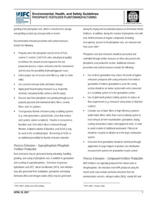 Environmental, Health, and Safety Guidelines
PHOSPHATE FERTILIZER PLANTSMANUFACTURING
APRIL 30, 2007 3
WORLD BANK GROUP
grinding of the phosphate rock, which is transferred to storage
and grinding sections by conveyor belts or trucks2.
Recommended emission prevention and control measures
include the following:
• Properly select the phosphate rock (in terms of P2O5-
content, F-content, CaO/ P2O5 ratio, and physical quality)
to minimize the amount of acid required in the wet
production process, reduce emissions into the environment
and increase the possibility of phosphogypsum reuse;
• Select proper size of screens and mills (e.g. roller or chain
mills);
• Use covered conveyor belts and indoor storage;
• Apply good housekeeping measures (e.g. frequently
cleaning / sweeping facility surfaces and the quay);
• Recover dust from phosphate rock grinding through use of
properly operated and maintained fabric filters, ceramic
filters, and / or cyclones;
• Treat gaseous fluoride emissions using scrubbing systems
(e.g. void spray towers, packed beds, cross-flow venture,
and cyclonic column scrubbers). Fluorine is recovered as
fluosilicic acid, from which silica is removed through
filtration. A diluted solution of fluosilicic acid (H2SiF6) may
be used as the scrubbing liquid. Recovering of H2SiF6 is
an additional possibility for fluoride emission reduction.
Process Emissions – Superphosphate Phosphate
Fertilizer Production
Dust emissions may be generated during unloading, handling,
grinding, and curing of phosphate rock, in addition to granulation
and crushing of superphosphates. Emissions of gaseous
hydrofluoric acid (HF), silicon tetrafluoride (SiF4), and chlorides
may also generated from acidulation, granulation and drying.
Ammonia (NH3) and nitrogen oxides (NOx) may be generated
2 IPPC BREF (2006) and EFMA (2000a)
during the drying and neutralization phases of ammonium nitrate
fertilizers. In addition, during the reaction of phosphate rock with
acid, limited amounts of organic compounds (including
mercaptans), present in the phosphate rock, are released and
may cause odor.3
Phosphate rock dust emissions should be prevented and
controlled through similar measures to those discussed in the
phosphoric acid production section. Additional emission
prevention and control measures include the following:
• Use of direct granulation may reduce the levels of fugitive
emissions compared with curing emissions from indirect
granulation. If indirect granulation is used, the curing
section should be an indoor systemwith vents connected
to a scrubbing system or to the granulation section;
• Use of plate bank product cooling systems to reduce air
flow requirements (e.g. instead of rotary drums or fluid bed
coolers);
• Consider use of fabric filters or high efficiency cyclones
and/or fabric filters rather than a wet scrubbing system to
treat exhaust air from neutralization, granulation, drying,
coating and product coolers and equipment vents, in order
to avoid creation of additional wastewater. Filtered air
should be recycled as dilution air to the dryer combustion
system;
• Emissions from granulation should be minimized through
application of surge hoppers to product size distribution
measurement systems for granulation recycle control.
Process Emissions – Compound Fertilizer Production
NPK fertilizers are typically produced from mixed acids or
nitrophosphate. Air emissions from NPK produced using the
mixed acids route include ammonia emissions from the
ammonization reactors; nitrogen oxides (NOX), mainly NO and
3 IPPC BREF. October 2006
 