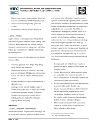 Environmental, Health, and Safety Guidelines
PHOSPHATE FERTILIZER PLANTSMANUFACTURING
APRIL 30, 2007 5
WORLD BANK GROUP
• Minimize contact between wastes containing NOX and NH3
to prevent aerosol formation in NPK nitrophosphate route;
• Reduce aerosol emission by installing cyclones and
scrubbers;
• Reduce fluorides emissions by recycling of warm air.
Fugitive Emissions
Fugitive emissions are primarily associated with operational
leaks from tubing, valves, connections, flanges, packings, open-
ended lines, floating roof storage tank and pump seals, gas
conveyance systems, compressor seals, pressure relief valves,
tanks or open pits/containments, and loading and unloading
operations of products.
Recommended measures for reducing the generation of fugitve
emissions include:
• Selection of appropriate valves, flanges, fittings during
design, operation, and maintenance;
• Implementation of monitoring, maintenance, and repair
programs, particularly in stuffing boxes on valve stems and
seats on relief valves, to reduce or eliminate accidental
releases;
• Installation of leak detection and continuous monitoring in
all sensitive areas;
• Use of open vents in tank roofs should be avoided by
installing pressure relief valves. All storages and unloading
stations should be provided with vapor recovery units.
Vapor processing systems may consist of different
methods, such as carbon adsorption, refrigeration,
recycling collecting and burning.
Wastewater
Effluents – Phosphoric Acid Production
Effluents from phosphoric acid plants consist of discharges from
the vacuum cooler condensers and the gas scrubbing systems
used for condensation and cleaning of vapors from process
operations. Condensed acidic vapors may contain fluorine and
small amounts of phosphoric acid. Water from the slurry used to
transport phosphogypsum, the by-product from wet phosphoric
acid production, may be released as effluent if it is not
recirculated back into the process. Emissions to water for the
disposal of gypsum may contain a considerable amount of
impurities, such as phosphorus and fluorine compounds,
cadmium and other heavy metals, and radionuclides. Drainage
from material stockpiles may contain heavy metals (e.g. Cd,
mercury [Hg], and Pb),fluorides, and phosphoric acid. Specific
emissions to water from the thermal process of phosphoric acid
production may include phosphorus and fluorine compounds,
dust, heavy metals, and radionuclides (e.g., Po-210 and Pb-
210). Recommended effluents management measures include
the following:7
• Select phosphate rock with low levels of impurities to
produce clean gypsum and reduce potential impacts from
disposal of gypsum;
• Consider dry systems for air pollution abatement (versus
wet scrubbing) to reduce wastewater generation. To
reduce fluoride emissions, the installation of scrubbers with
suitable scrubber liquids may be necessary;
• Recover fluorine released from the reactor and evaporators
as a commercial by-product (fluosilicic acid);
• Scrubber liquors should be disposed of after neutralization
with lime or limestone to precipitate fluorine as solid
calcium fluoride, if the fluorine is not to be recovered;
• Recycle water used for the transport of phosphogypsum
back into the process following a settling step;
• Where available, consideration should be given to use
seawater as scrubbing liquid, to facilitate reaction of
fluorine to harmless calcium fluoride;
7 IPPC BREF (2006) and EFMA (2000a)
 