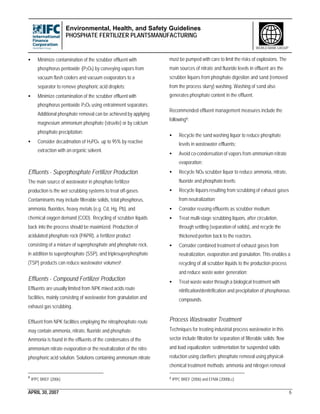 Environmental, Health, and Safety Guidelines
PHOSPHATE FERTILIZER PLANTSMANUFACTURING
APRIL 30, 2007 6
WORLD BANK GROUP
• Minimize contamination of the scrubber effluent with
phosphorus pentoxide (P2O5) by conveying vapors from
vacuum flash coolers and vacuum evaporators to a
separator to remove phosphoric acid droplets;
• Minimize contamination of the scrubber effluent with
phosphorus pentoxide P2O5 using entrainment separators.
Additional phosphate removal can be achieved by applying
magnesium ammonium phosphate (struvite) or by calcium
phosphate precipitation;
• Consider decadmation of H3PO4 up to 95% by reactive
extraction with an organic solvent.
Effluents - Superphosphate Fertilizer Production
The main source of wastewater in phosphate fertilizer
production is the wet scrubbing systems to treat off-gases.
Contaminants may include filterable solids, total phosphorus,
ammonia, fluorides, heavy metals (e.g. Cd, Hg, Pb), and
chemical oxygen demand (COD). Recycling of scrubber liquids
back into the process should be maximized. Production of
acidulated phosphate rock (PAPR), a fertilizer product
consisting of a mixture of superphosphate and phosphate rock,
in addition to superphosphate (SSP), and triplesuperphosphate
(TSP) products can reduce wastewater volumes8.
Effluents - Compound Fertilizer Production
Effluents are usually limited from NPK mixed acids route
facilities, mainly consisting of wastewater from granulation and
exhaust gas scrubbing.
Effluent from NPK facilities employing the nitrophosphate route
may contain ammonia, nitrate, fluoride and phosphate.
Ammonia is found in the effluents of the condensates of the
ammonium nitrate evaporation or the neutralization of the nitro
phosphoric acid solution. Solutions containing ammonium nitrate
8
IPPC BREF (2006)
must be pumped with care to limit the risks of explosions. The
main sources of nitrate and fluoride levels in effluent are the
scrubber liquors from phosphate digestion and sand (removed
from the process slurry) washing. Washing of sand also
generates phosphate content in the effluent.
Recommended effluent management measures include the
following9:
• Recycle the sand washing liquor to reduce phosphate
levels in wastewater effluents;
• Avoid co-condensation of vapors from ammonium nitrate
evaporation;
• Recycle NOX scrubber liquor to reduce ammonia, nitrate,
fluoride and phosphate levels;
• Recycle liquors resulting from scrubbing of exhaust gases
from neutralization;
• Consider reusing effluents as scrubber medium;
• Treat multi-stage scrubbing liquors, after circulation,
through settling (separation of solids), and recycle the
thickened portion back to the reactors.
• Consider combined treatment of exhaust gases from
neutralization, evaporation and granulation. This enables a
recycling of all scrubber liquids to the production process
and reduce waste water generation;
• Treat waste water through a biological treatment with
nitrification/denitrification and precipitation of phosphorous
compounds.
Process Wastewater Treatment
Techniques for treating industrial process wastewater in this
sector include filtration for separation of filterable solids; flow
and load equalization; sedimentation for suspended solids
reduction using clarifiers; phosphate removal using physical-
chemical treatment methods; ammonia and nitrogen removal
9 IPPC BREF (2006) and EFMA (2000b,c)
 