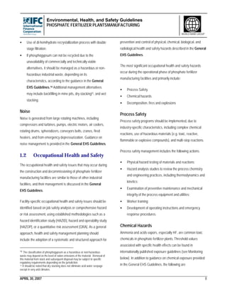 Environmental, Health, and Safety Guidelines
PHOSPHATE FERTILIZER PLANTSMANUFACTURING
APRIL 30, 2007 8
WORLD BANK GROUP
• Use of di-hemihydrate recrystallization process with double
stage filtration;
• If phosphogypsum can not be recycled due to the
unavailability of commercially and technically viable
alternatives, it should be managed as a hazardous or non-
hazardous industrial waste, depending on its
characteristics, according to the guidance in the General
EHS Guidelines.14 Additional management alternatives
may include backfilling in mine pits, dry stacking15, and wet
stacking.
Noise
Noise is generated from large rotating machines, including
compressors and turbines, pumps, electric motors, air coolers,
rotating drums, spherodizers, conveyors belts, cranes, fired
heaters, and from emergency depressurization. Guidance on
noise management is provided in the General EHS Guidelines.
1.2 Occupational Health and Safety
The occupational health and safety issues that may occur during
the construction and decommissioning of phosphate fertilizer
manufacturing facilities are similar to those of other industrial
facilities, and their management is discussed in the General
EHS Guidelines.
Facility-specific occupational health and safety issues should be
identified based on job safety analysis or comprehensive hazard
or risk assessment, using established methodologies such as a
hazard identification study [HAZID], hazard and operability study
[HAZOP], or a quantitative risk assessment [QRA]. As a general
approach, health and safety management planning should
include the adoption of a systematic and structured approach for
14 The classification of phosphogypsum as a hazardous or non-hazardous
waste may depend on the level of radon emissions of the material. Removal of
this material from stack and subsequent disposal may be subject to specific
regulatory requirements depending on the jurisdiction.
15 It should be noted that dry stacking does not eliminate acid water seepage
except in very arid climates.
prevention and control of physical, chemical, biological, and
radiological health and safety hazards described in the General
EHS Guidelines.
The most significant occupational health and safety hazards
occur during the operational phase of phosphate fertilizer
manufacturing facilities and primarily include:
• Process Safety
• Chemical hazards
• Decomposition, fires and explosions
Process Safety
Process safety programs should be implemented, due to
industry-specific characteristics, including complex chemical
reactions, use of hazardous materials (e.g. toxic, reactive,
flammable or explosive compounds), and multi-step reactions.
Process safety management includes the following actions:
• Physical hazard testing of materials and reactions;
• Hazard analysis studies to review the process chemistry
and engineering practices, including thermodynamics and
kinetics;
• Examination of preventive maintenance and mechanical
integrity of the process equipment and utilities;
• Worker training;
• Development of operating instructions and emergency
response procedures.
Chemical Hazards
Ammonia and acids vapors, especially HF, are common toxic
chemicals in phosphate fertilizer plants. Threshold values
associated with specific health effects can be found in
internationally published exposure guidelines (see Monitoring
below). In addition to guidance on chemical exposure provided
in the General EHS Guidelines, the following are
 