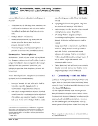 Environmental, Health, and Safety Guidelines
PHOSPHATE FERTILIZER PLANTSMANUFACTURING
APRIL 30, 2007 9
WORLD BANK GROUP
recommendations to prevent and control chemical exposure in
this sector:
• Avoid contact of acids with strong caustic substances. The
resulting reaction is exothermic and may cause splashes;
• Control fluoride gas build up in phosphoric acid storage
tanks;
• Install gas detectors in hazard areas;
• Provide adequate ventilation (e.g. air extraction and
filtration systems) in all areas where products are
produced, stored, and handled;
• Provide training and personal protection equipment for
personnel as described in the General EHS Guidelines.
Decomposition, Fire and Explosions
Decomposition16, fire and explosion hazards may be generated
from slurry pump explosions due to insufficient flow through the
pump or incorrect design; slurry decompositions due to low pH,
high temperature and contaminated raw materials; and
hydrogen gas generation due to phosphoric acid contact with
ferrous metals.
The risk of decomposition, fire and explosion can be minimized
by adopting measures such the following17:
• Inventory of ammonia, nitric and sulfuric acids should be
kept as low as possible. Supply by pipeline is
recommended in integrated chemical complexes;
• NPK fertilizer decomposition hazard should be prevented
through temperature control during production, adjustment
of formulations, and reduction of impurities. Compound
build–up on the inlet vanes in the dryer should be avoided
16 The manufacture, storage and transport of NPK fertilizers may generate a
hazard related to self-sustaining decomposition of fertilizer compounds with
ammonium nitrate at temperatures in excess of 130°C16. Decomposition is
dependant on product grades and formulations, and may release significant
amounts of toxic fumes.
17 EFMA. 2000b,c
and uniform temperature profile of the air inlet should be
ensured;
• Segregating process areas, storage areas, utility areas,
and safe areas, and adopting of safety distances.
• Implementing well controlled operation and procedures in
avoiding hazardous gas and slurry mixtures;
• NPK storage should be designed according to
internationally recognized guidance and requirements18.
Adequate fire detection and fighting system should be
installed.
• Storage areas should be cleaned before any fertilizer is
introduced. Spillage should be cleared up as soon as
practicable. Fertilizer contamination with organic
substances during storage should be prevented; and
• Fertilizers should not be stored in proximity of sources of
heat, or in direct sunlight or in conditions where
temperature cycling can occur.
• Contact of phosphoric acid with ferrous metal component
should be prevented. Stainless steel should be used for
components possibly in contact with the acid.
1.3 Community Health and Safety
Guidance on the management of community health and safety
impacts during the construction and decommissioning phases
common to those of other large industrial facilities are discussed
in the General EHS Guidelines.
The most significant community health and safety hazards
during the operation of phosphate fertilizers facilities relate to
the management, storage and shipping of hazardous materials
and products, with potential for accidental leaks / releases of
toxic and flammable gases, and the disposal of wastes (e.g.
phosphogypsum, off-spec products, sludge). Plant design and
18 See for example the EC Fertilizer Directives EC 76/116 and EC 80/876 and
the COMAH Directive 96/82/EC.
 