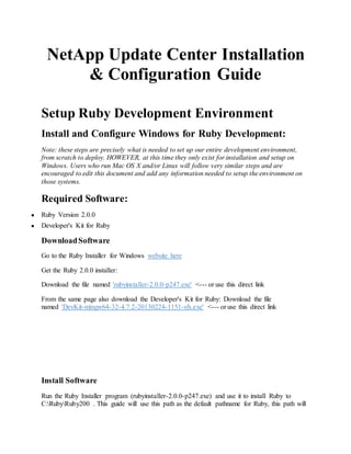 NetApp Update Center Installation
& Configuration Guide
Setup Ruby Development Environment
Install and Configure Windows for Ruby Development:
Note: these steps are precisely what is needed to set up our entire development environment,
from scratch to deploy. HOWEVER, at this time they only exist for installation and setup on
Windows. Users who run Mac OS X and/or Linux will follow very similar steps and are
encouraged to edit this document and add any information needed to setup the environment on
those systems.
Required Software:
● Ruby Version 2.0.0
● Developer's Kit for Ruby
DownloadSoftware
Go to the Ruby Installer for Windows website here
Get the Ruby 2.0.0 installer:
Download the file named 'rubyinstaller-2.0.0-p247.exe' <--- or use this direct link
From the same page also download the Developer's Kit for Ruby: Download the file
named 'DevKit-mingw64-32-4.7.2-20130224-1151-sfx.exe' <--- or use this direct link
Install Software
Run the Ruby Installer program (rubyinstaller-2.0.0-p247.exe) and use it to install Ruby to
C:RubyRuby200 . This guide will use this path as the default pathname for Ruby, this path will
 