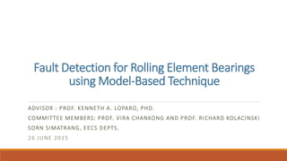 Fault Detection for Rolling Element Bearings
using Model-Based Technique
ADVISOR : PROF. KENNETH A. LOPARO, PHD.
COMMITTEE MEMBERS: PROF. VIRA CHANKONG AND PROF. RICHARD KOLACINSKI
SORN SIMATRANG, EECS DEPTS.
26 JUNE 2015
 