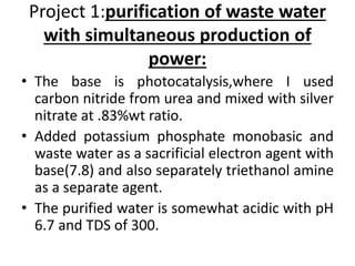 Project 1:purification of waste water
with simultaneous production of
power:
• The base is photocatalysis,where I used
carbon nitride from urea and mixed with silver
nitrate at .83%wt ratio.
• Added potassium phosphate monobasic and
waste water as a sacrificial electron agent with
base(7.8) and also separately triethanol amine
as a separate agent.
• The purified water is somewhat acidic with pH
6.7 and TDS of 300.
 