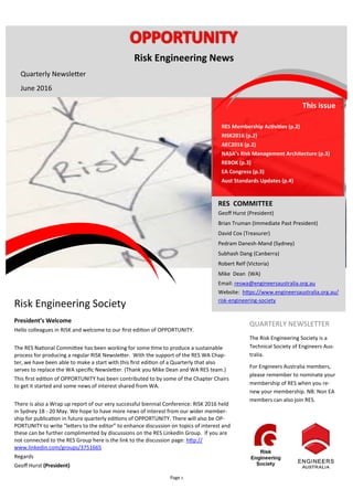 Page 1
Risk Engineering Society
President’s Welcome
Hello colleagues in RISK and welcome to our first edition of OPPORTUNITY.
The RES National Committee has been working for some time to produce a sustainable
process for producing a regular RISK Newsletter. With the support of the RES WA Chap-
ter, we have been able to make a start with this first edition of a Quarterly that also
serves to replace the WA specific Newsletter. (Thank you Mike Dean and WA RES team.)
This first edition of OPPORTUNITY has been contributed to by some of the Chapter Chairs
to get it started and some news of interest shared from WA.
There is also a Wrap up report of our very successful biennial Conference: RISK 2016 held
in Sydney 18 - 20 May. We hope to have more news of interest from our wider member-
ship for publication in future quarterly editions of OPPORTUNITY. There will also be OP-
PORTUNITY to write "letters to the editor” to enhance discussion on topics of interest and
these can be further complimented by discussions on the RES LinkedIn Group. If you are
not connected to the RES Group here is the link to the discussion page: http://
www.linkedin.com/groups/3751665
Regards
Geoff Hurst (President)
This issue
RES Membership Activities (p.2)
RISK2016 (p.2)
AEC2016 (p.2)
NASA’s Risk Management Architecture (p.3)
REBOK (p.3)
EA Congress (p.3)
Aust Standards Updates (p.4)
RES COMMITTEE
Geoff Hurst (President)
Brian Truman (Immediate Past President)
David Cox (Treasurer)
Pedram Danesh-Mand (Sydney)
Subhash Dang (Canberra)
Robert Relf (Victoria)
Mike Dean (WA)
Email: reswa@engineersaustralia.org.au
Website: https://www.engineersaustralia.org.au/
risk-engineering-society
QUARTERLY NEWSLETTER
The Risk Engineering Society is a
Technical Society of Engineers Aus-
tralia.
For Engineers Australia members,
please remember to nominate your
membership of RES when you re-
new your membership. NB: Non EA
members can also join RES.
Risk Engineering News
Quarterly Newsletter
June 2016
 