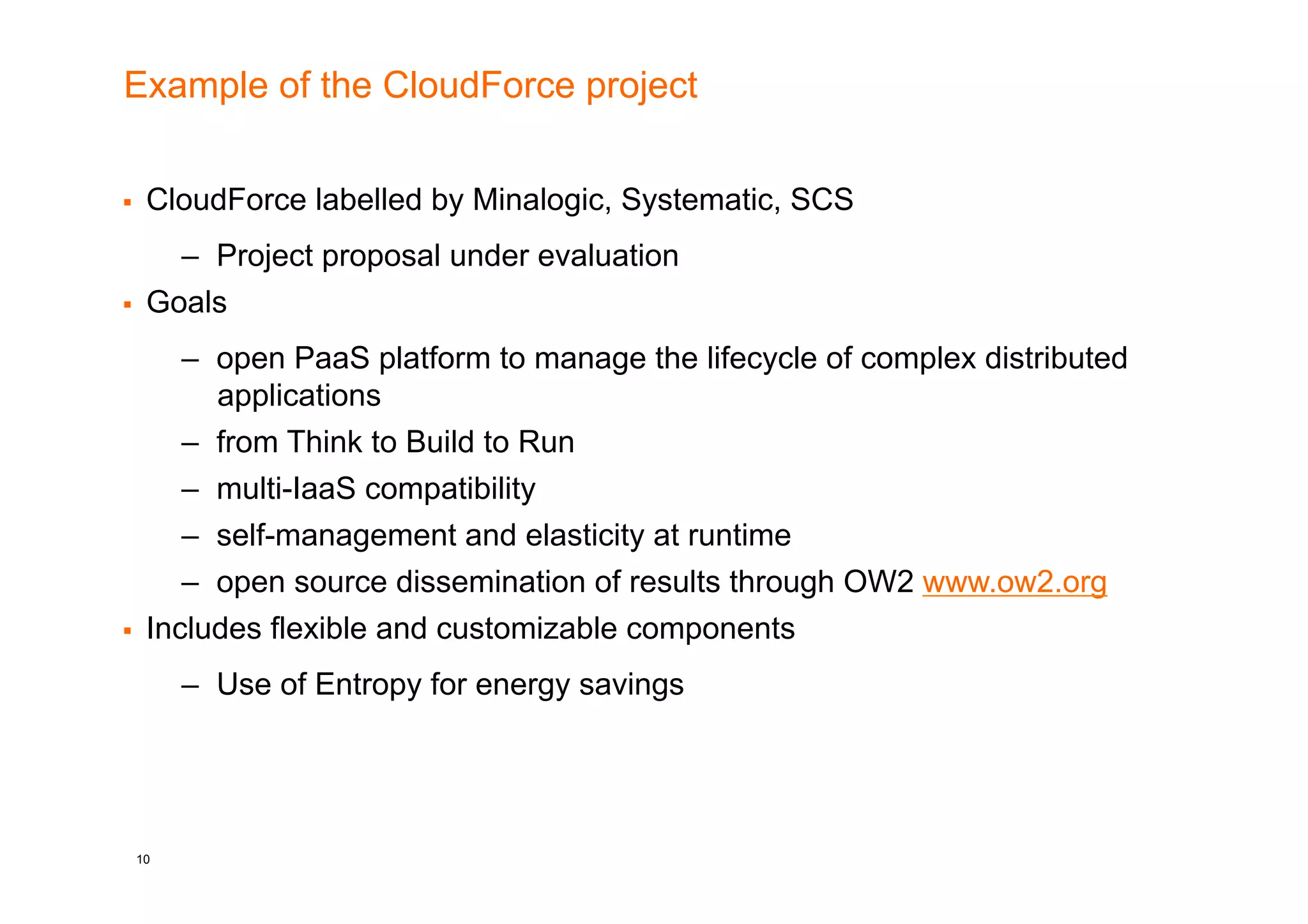 Example of the CloudForce project


    CloudForce labelled by Minalogic, Systematic, SCS
     –  Project proposal under evaluation
  Goals

      –  open PaaS platform to manage the lifecycle of complex distributed
         applications
      –  from Think to Build to Run
      –  multi-IaaS compatibility
      –  self-management and elasticity at runtime
      –  open source dissemination of results through OW2 www.ow2.org
  Includes flexible and customizable components

       –  Use of Entropy for energy savings




 10
 