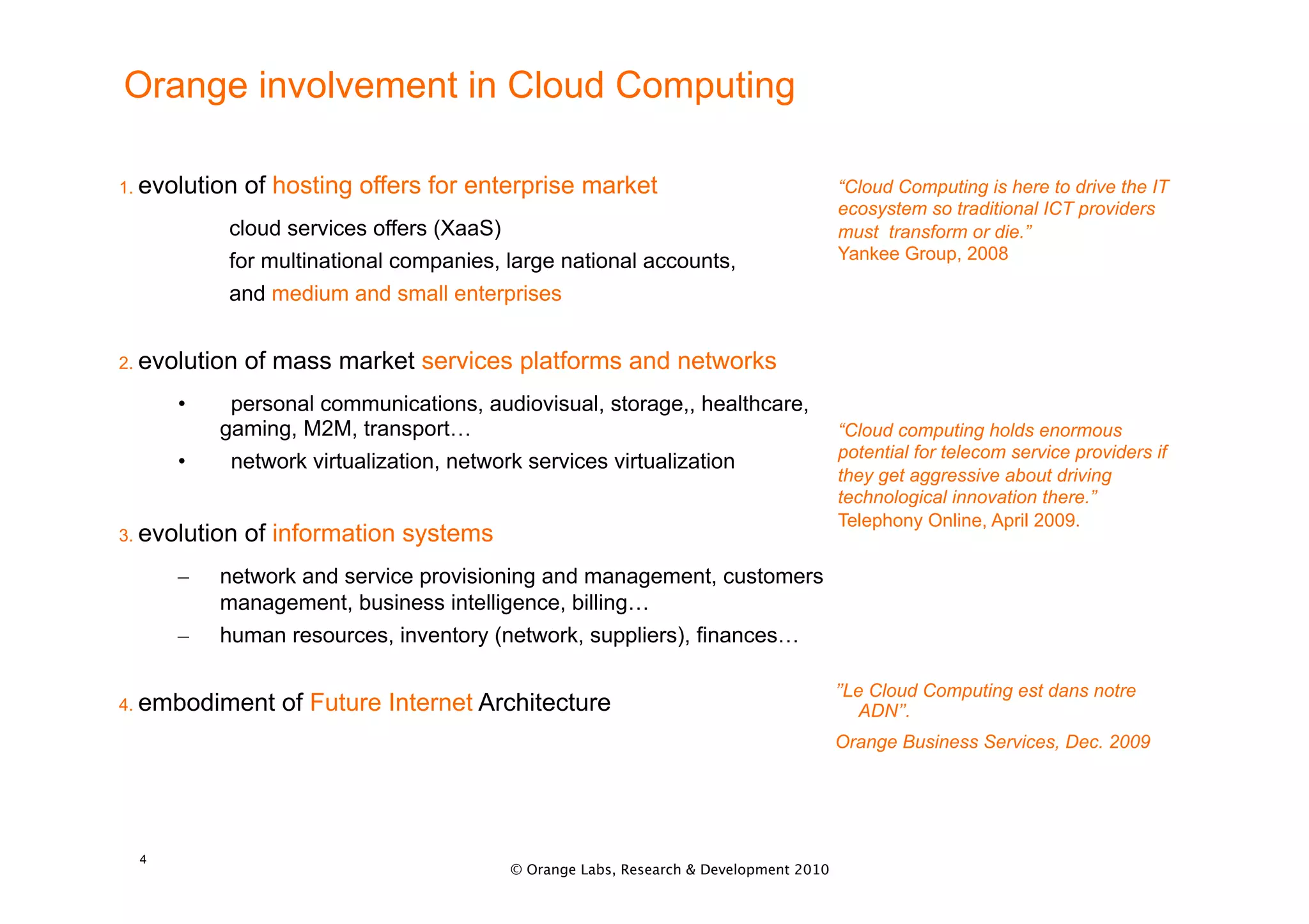 Orange involvement in Cloud Computing

1. evolution   of hosting offers for enterprise market                               “Cloud Computing is here to drive the IT
                                                                                     ecosystem so traditional ICT providers
           cloud services offers (XaaS)                                              must transform or die.”
           for multinational companies, large national accounts,                     Yankee Group, 2008

           and medium and small enterprises


2. evolution   of mass market services platforms and networks
      •     personal communications, audiovisual, storage,, healthcare,
           gaming, M2M, transport…                                                   “Cloud computing holds enormous
                                                                                     potential for telecom service providers if
      •     network virtualization, network services virtualization
                                                                                     they get aggressive about driving
                                                                                     technological innovation there.”
                                                                                     Telephony Online, April 2009.
3. evolution   of information systems
      –    network and service provisioning and management, customers
           management, business intelligence, billing…
      –    human resources, inventory (network, suppliers), finances…

                                                                                     ’’Le Cloud Computing est dans notre
4. embodiment     of Future Internet Architecture                                        ADN’’.
                                                                                     Orange Business Services, Dec. 2009




  4
                                        © Orange Labs, Research & Development 2010
 