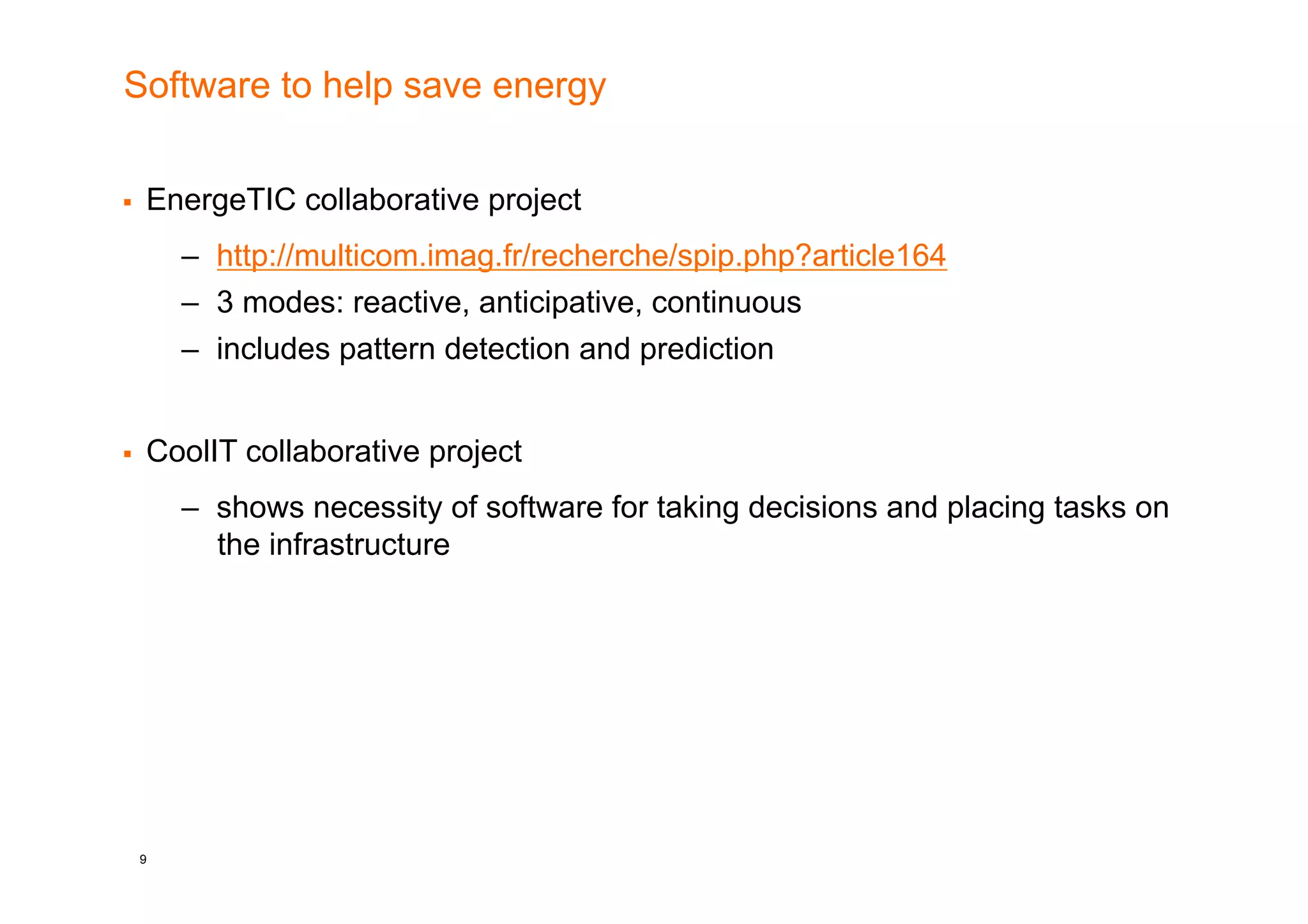 Software to help save energy


    EnergeTIC collaborative project
         –  http://multicom.imag.fr/recherche/spip.php?article164
         –  3 modes: reactive, anticipative, continuous
         –  includes pattern detection and prediction


    CoolIT collaborative project
         –  shows necessity of software for taking decisions and placing tasks on
            the infrastructure




     9
 