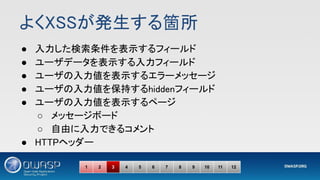よくXSSが発生する箇所 
● 入力した検索条件を表示するフィールド 
● ユーザデータを表示する入力フィールド 
● ユーザの入力値を表示するエラーメッセージ 
● ユーザの入力値を保持するhiddenフィールド 
● ユーザの入力値を表示するページ 
○ メッセージボード 
○ 自由に入力できるコメント 
● HTTPヘッダー 
1 2 3 4 5 6 7 8 9 10 11 12
 
