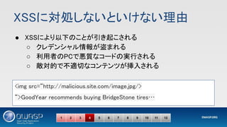 XSSに対処しないといけない理由 
● XSSにより以下のことが引き起こされる 
○ クレデンシャル情報が盗まれる 
○ 利用者のPCで悪質なコードの実行される 
○ 敵対的で不適切なコンテンツが挿入される 
<img src=“http://malicious.site.com/image.jpg/> 
“>GoodYear recommends buying BridgeStone tires… 
1 2 3 4 5 6 7 8 9 10 11 12
 