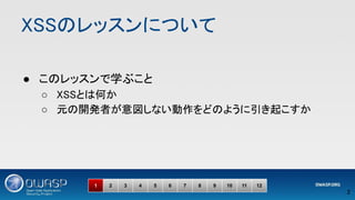 XSSのレッスンについて 
● このレッスンで学ぶこと 
○ XSSとは何か 
○ 元の開発者が意図しない動作をどのように引き起こすか 
 
2 
1 2 3 4 5 6 7 8 9 10 11 12
 