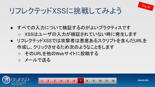 リフレクテッドXSSに挑戦してみよう 
● すべての入力について検証するのがよいプラクティスです 
○ XSSはユーザの入力が検証されていない時に発生します 
● リフレクテッドXSSでは攻撃者は悪意あるスクリプトを含んだURLを
作成し、クリックさせるため次のようなことをします 
○ そのURLを他のWebサイトに投稿する 
○ メールで送る  
Try it!
1 2 3 4 5 6 7 8 9 10 11 12
 