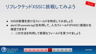 リフレクテッドXSSに挑戦してみよう 
● XSSの影響を受けるフィールドを特定してみましょう 
● alert()かconsole.log()を利用して、入力フィールドがXSSに脆弱かを
確認できます 
○ この方法を利用して脆弱なフィールドを見つけましょう 
Try it!
1 2 3 4 5 6 7 8 9 10 11 12
 