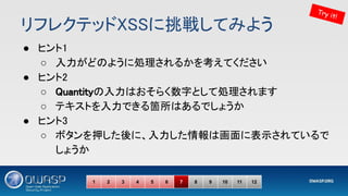 リフレクテッドXSSに挑戦してみよう 
● ヒント1 
○ 入力がどのように処理されるかを考えてください 
● ヒント2 
○ Quantityの入力はおそらく数字として処理されます 
○ テキストを入力できる箇所はあるでしょうか 
● ヒント3 
○ ボタンを押した後に、入力した情報は画面に表示されているで
しょうか 
Try it!
1 2 3 4 5 6 7 8 9 10 11 12
 