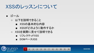 XSSのレッスンについて 
● ゴール 
○ 以下を説明できること 
■ XSSの基本的な内容 
■ XSSがどのように動作するか 
○ XSSを実際に見せて説明できる 
■ リフレクテッドXSS 
■ DOMベースXSS  
1 2 3 4 5 6 7 8 9 10 11 12
 
