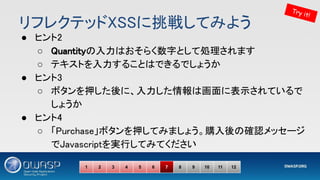リフレクテッドXSSに挑戦してみよう 
● ヒント2 
○ Quantityの入力はおそらく数字として処理されます 
○ テキストを入力することはできるでしょうか 
● ヒント3 
○ ボタンを押した後に、入力した情報は画面に表示されているで
しょうか 
● ヒント4 
○ 「Purchase」ボタンを押してみましょう。購入後の確認メッセージ
でJavascriptを実行してみてください 
Try it!
1 2 3 4 5 6 7 8 9 10 11 12
 