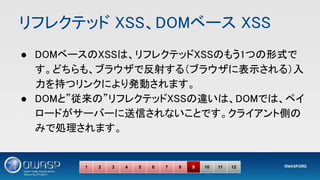 リフレクテッド XSS、DOMベース XSS 
● DOMベースのXSSは、リフレクテッドXSSのもう1つの形式で
す。どちらも、ブラウザで反射する（ブラウザに表示される）入
力を持つリンクにより発動されます。  
● DOMと”従来の”リフレクテッドXSSの違いは、DOMでは、ペイ
ロードがサーバーに送信されないことです。クライアント側の
みで処理されます。 
1 2 3 4 5 6 7 8 9 10 11 12
 