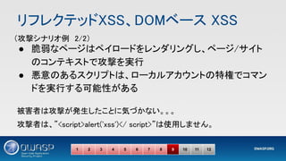 ● 脆弱なページはペイロードをレンダリングし、ページ/サイト
のコンテキストで攻撃を実行 
● 悪意のあるスクリプトは、ローカルアカウントの特権でコマン
ドを実行する可能性がある 
 
被害者は攻撃が発生したことに気づかない。。。 
攻撃者は、”<script>alert('xss')</ script>”は使用しません。 
1 2 3 4 5 6 7 8 9 10 11 12
（攻撃シナリオ例　2/2） 
リフレクテッドXSS、DOMベース XSS 
 