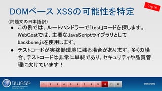 DOMベース XSSの可能性を特定 
● この例では、ルートハンドラーで「test」コードを探します。
WebGoatでは、主要なJavaScriptライブラリとして
backbone.jsを使用します。 
● テストコードが実稼働環境に残る場合があります。多くの場
合、テストコードは非常に単純であり、セキュリティや品質管
理に欠けています！ 
1 2 3 4 5 6 7 8 9 10 11 12
Try it!
（問題文の日本語訳） 
 