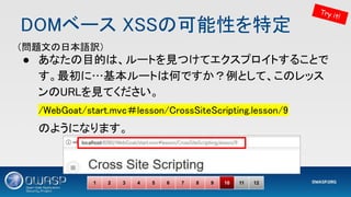 DOMベース XSSの可能性を特定 
● あなたの目的は、ルートを見つけてエクスプロイトすることで
す。最初に…基本ルートは何ですか？例として、このレッス
ンのURLを見てください。 
/WebGoat/start.mvc＃lesson/CrossSiteScripting.lesson/9 
のようになります。 
1 2 3 4 5 6 7 8 9 10 11 12
Try it!
（問題文の日本語訳） 
 