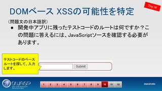 DOMベース XSSの可能性を特定 
● 開発中アプリに残ったテストコードのルートは何ですか？こ
の問題に答えるには、JavaScriptソースを確認する必要が
あります。 
1 2 3 4 5 6 7 8 9 10 11 12
Try it!
（問題文の日本語訳） 
テストコードのベース
ルートを探して、入力
します。
 
