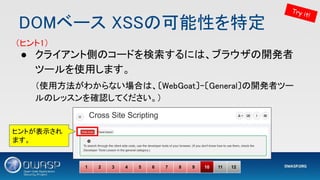 DOMベース XSSの可能性を特定 
● クライアント側のコードを検索するには、ブラウザの開発者
ツールを使用します。 
（使用方法がわからない場合は、〔WebGoat〕-〔General〕の開発者ツー
ルのレッスンを確認してください。） 
1 2 3 4 5 6 7 8 9 10 11 12
Try it!
（ヒント1） 
ヒントが表示され
ます。
 