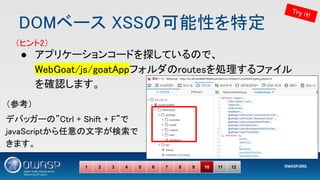 DOMベース XSSの可能性を特定 
● アプリケーションコードを探しているので、
WebGoat/js/goatAppフォルダのroutesを処理するファイル
を確認します。 
 
 
1 2 3 4 5 6 7 8 9 10 11 12
Try it!
（ヒント2） 
（参考） 
デバッガーの”Ctrl + Shift + F”で
javaScriptから任意の文字が検索で
きます。 
 