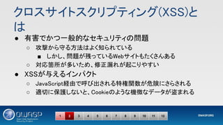 クロスサイトスクリプティング(XSS)と
は 
● 有害でかつ一般的なセキュリティの問題 
○ 攻撃から守る方法はよく知られている 
■ しかし、問題が残っているWebサイトもたくさんある 
○ 対応箇所が多いため、修正漏れが起こりやすい 
● XSSが与えるインパクト 
○ JavaScript経由で呼び出される特権関数が危険にさらされる 
○ 適切に保護しないと、Cookieのような機微なデータが盗まれる 
1 2 3 4 5 6 7 8 9 10 11 12
 