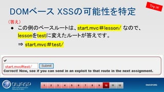 DOMベース XSSの可能性を特定 
1 2 3 4 5 6 7 8 9 10 11 12
Try it!
（答え） 
start.mvc#test/ 
● この例のベースルートは、start.mvc＃lesson/ なので、
lessonをtestに変えたルートが答えです。 
⇒ start.mvc＃test/ 
 