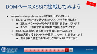 DOMベースXSSに挑戦してみよう 
● webgoat.customjs.phoneHome()を実行してみましょう 
○ 前レッスンのTry Itで見つけたテストルートを利用します 
■ 渡したパラメータがそのまま画面に表示されています 
■ エンコードされずに内部関数が実行されています 
○ 新しいTabを開き、URL経由で関数を実行しましょう 
○ 関数を実行するとランダムの値がコンソールに表示されます 
■ 表示された値をテキストボックスに入力してください 
Try it!
1 2 3 4 5 6 7 8 9 10 11 12
 