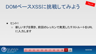 DOMベースXSSに挑戦してみよう 
● ヒント1 
○ 新しいタブを開き、前回のレッスンで発見したテストルートをURL
に入力します 
Try it!
1 2 3 4 5 6 7 8 9 10 11 12
 