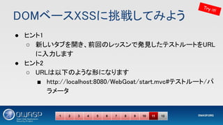 DOMベースXSSに挑戦してみよう 
● ヒント1 
○ 新しいタブを開き、前回のレッスンで発見したテストルートをURL
に入力します 
● ヒント2 
○ URLは以下のような形になります 
■ http://localhost:8080/WebGoat/start.mvc#テストルート/パ
ラメータ 
Try it!
1 2 3 4 5 6 7 8 9 10 11 12
 