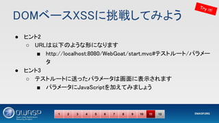 DOMベースXSSに挑戦してみよう 
● ヒント2 
○ URLは以下のような形になります 
■ http://localhost:8080/WebGoat/start.mvc#テストルート/パラメー
タ 
● ヒント3 
○ テストルートに送ったパラメータは画面に表示されます 
■ パラメータにJavaScriptを加えてみましょう 
Try it!
1 2 3 4 5 6 7 8 9 10 11 12
 