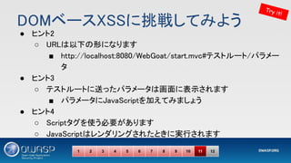 DOMベースXSSに挑戦してみよう 
● ヒント2 
○ URLは以下の形になります 
■ http://localhost:8080/WebGoat/start.mvc#テストルート/パラメー
タ 
● ヒント3 
○ テストルートに送ったパラメータは画面に表示されます 
■ パラメータにJavaScriptを加えてみましょう 
● ヒント4 
○ Scriptタグを使う必要があります 
○ JavaScriptはレンダリングされたときに実行されます 
Try it!
1 2 3 4 5 6 7 8 9 10 11 12
 