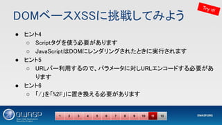 DOMベースXSSに挑戦してみよう 
● ヒント4 
○ Scriptタグを使う必要があります 
○ JavaScriptはDOMにレンダリングされたときに実行されます 
● ヒント5 
○ URLバー利用するので、パラメータに対しURLエンコードする必要があ
ります 
● ヒント6 
○ 「/」を「%2F」に置き換える必要があります 
Try it!
1 2 3 4 5 6 7 8 9 10 11 12
 