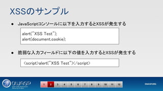 XSSのサンプル 
● JavaScriptコンソールに以下を入力するとXSSが発生する 
 
 
● 脆弱な入力フィールドに以下の値を入力するとXSSが発生する 
alert("XSS Test"); 
alert(document.cookie); 
<script>alert("XSS Test")</script> 
1 2 3 4 5 6 7 8 9 10 11 12
 