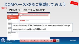 DOMベースXSSに挑戦してみよう 
Try it!
1 2 3 4 5 6 7 8 9 10 11 12
• アドレスバーに以下を入力します 
http://localhost:8080/WebGoat/start.mvc#test/<script>webgo
at.customjs.phoneHome()<%2fscript> 
 
（答え） 
 