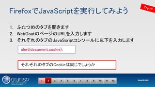 FirefoxでJavaScriptを実行してみよう 
1. ふたつめのタブを開きます 
2. WebGoatのページのURLを入力します 
3. それぞれのタブのJavaScriptコンソールに以下を入力します 
 
 
 
alert(document.cookie); 
それぞれのタブのCookieは同じでしょうか 
Try it!
1 2 3 4 5 6 7 8 9 10 11 12
 
