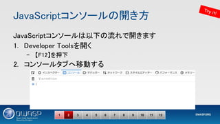 JavaScriptコンソールの開き方 
JavaScriptコンソールは以下の流れで開きます 
1. Developer Toolsを開く 
– 【F12】を押下 
2. コンソールタブへ移動する 
1 2 3 4 5 6 7 8 9 10 11 12
Try it!
 