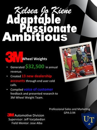 Professional	
  Sales	
  and	
  Marke0ng	
  
GPA:3.94	
  
Wheel	
  Weights	
  
•  Generated	
  $32,500	
  in	
  annual	
  
revenue.	
  
•  Created	
  13	
  new	
  dealership	
  
accounts	
  through	
  end	
  user	
  cold	
  
calls.	
  
•  Compiled	
  voice	
  of	
  customer	
  
feedback	
  and	
  presented	
  research	
  to	
  
3M	
  Wheel	
  Weight	
  Team.	
  
Passionate
Ambitious
Adaptable
Automo0ve	
  Division	
  
	
  Supervisor:	
  Jeﬀ	
  Varjabedian	
  
Field	
  Mentor:	
  Jose	
  Alba	
  
 
